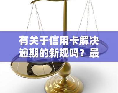 有关于信用卡解决逾期的新规吗？最新2021年政策与影响