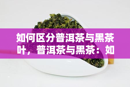 如何区分普洱茶与黑茶叶，普洱茶与黑茶：如何准确区分两种不同的茶叶？