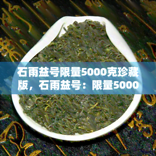 石雨益号限量5000克珍藏版，石雨益号：限量5000克珍藏版，独一无二的茶叶瑰宝