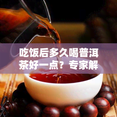 吃饭后多久喝普洱茶好一点？专家解析饮用时间与减脂效果