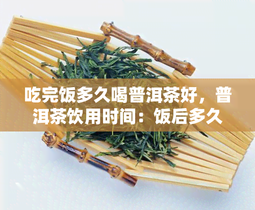 吃完饭多久喝普洱茶好，普洱茶饮用时间：饭后多久喝？