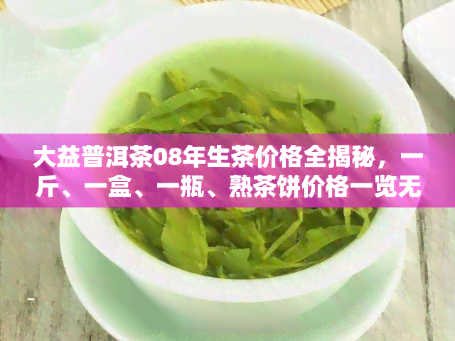 大益普洱茶08年生茶价格全揭秘，一斤、一盒、一瓶、熟茶饼价格一览无余！