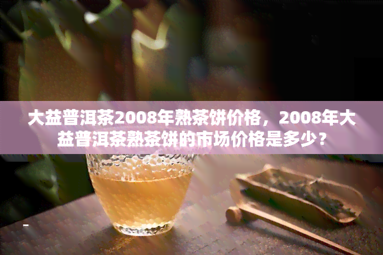 大益普洱茶2008年熟茶饼价格，2008年大益普洱茶熟茶饼的市场价格是多少？