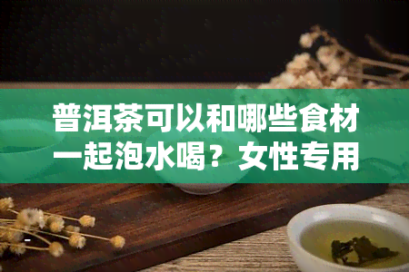 普洱茶可以和哪些食材一起泡水喝？女性专用