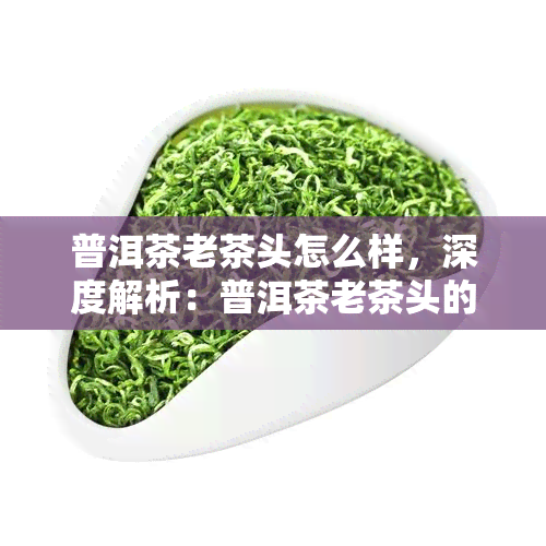 普洱茶老茶头怎么样，深度解析：普洱茶老茶头的口感与品质特点