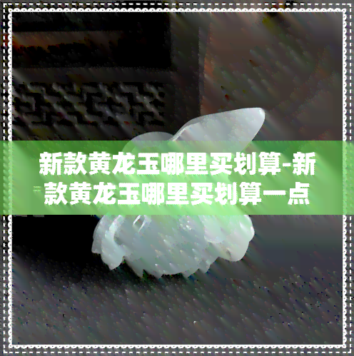 新款黄龙玉哪里买划算-新款黄龙玉哪里买划算一点