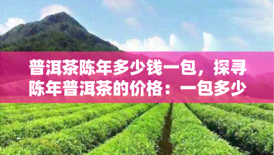 普洱茶陈年多少钱一包，探寻陈年普洱茶的价格：一包多少钱？