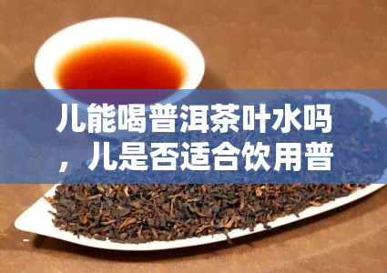 儿能喝普洱茶叶水吗，儿是否适合饮用普洱茶叶水？