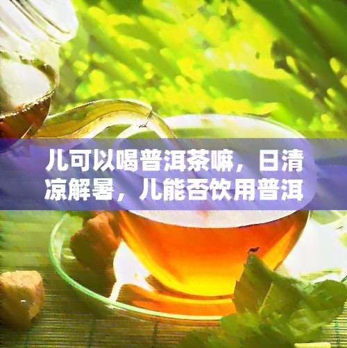 儿可以喝普洱茶嘛，日清凉解暑，儿能否饮用普洱茶？