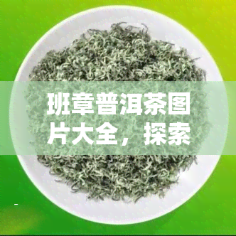 班章普洱茶图片大全，探索班章普洱茶的魅力：最新图片大全一览