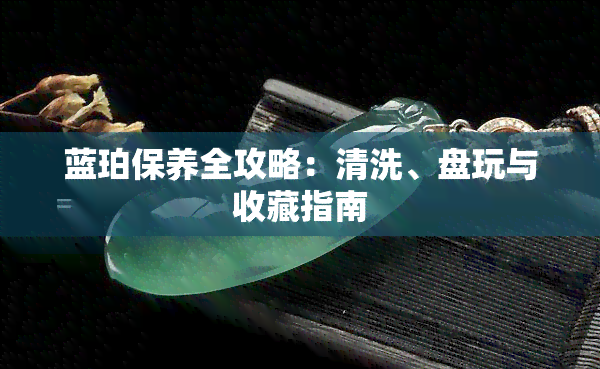 蓝珀保养全攻略：清洗、盘玩与收藏指南