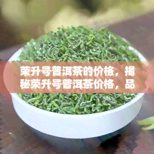 荣升号普洱茶的价格，揭秘荣升号普洱茶价格，品味经典茶叶的珍稀价值