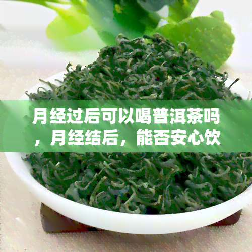 月经过后可以喝普洱茶吗，月经结后，能否安心饮用普洱茶？