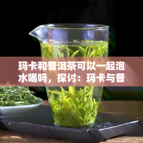 玛卡和普洱茶可以一起泡水喝吗，探讨：玛卡与普洱茶能否同饮？