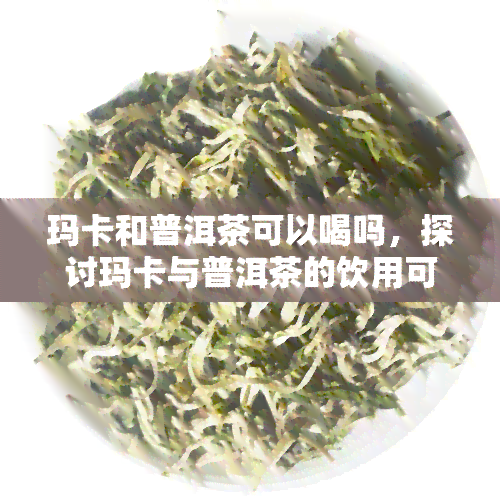 玛卡和普洱茶可以喝吗，探讨玛卡与普洱茶的饮用可能性