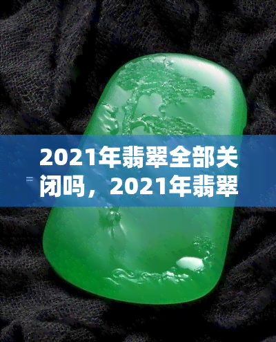 2021年翡翠全部关闭吗，2021年翡翠市场是否全面关闭？