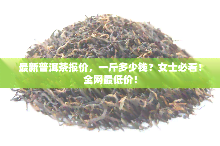 最新普洱茶报价，一斤多少钱？女士必看！全网更低价！