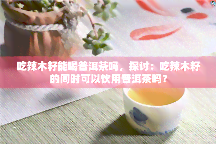 吃辣木籽能喝普洱茶吗，探讨：吃辣木籽的同时可以饮用普洱茶吗？