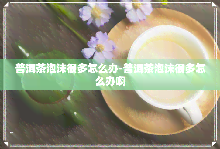 普洱茶泡沫很多怎么办-普洱茶泡沫很多怎么办啊