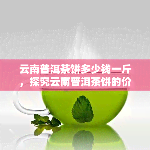 云南普洱茶饼多少钱一斤，探究云南普洱茶饼的价格，一斤需要多少钱？