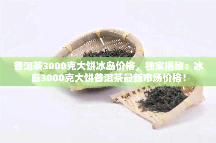 普洱茶3000克大饼冰岛价格，独家揭秘：冰岛3000克大饼普洱茶最新市场价格！