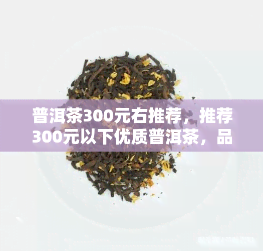 普洱茶300元右推荐，推荐300元以下优质普洱茶，品味醇厚口感！