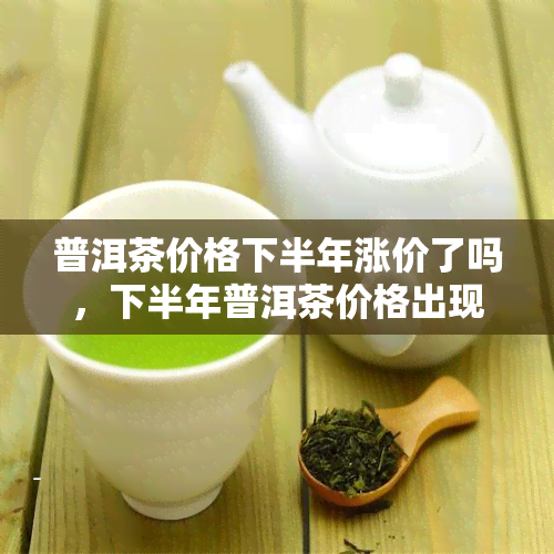 普洱茶价格下半年涨价了吗，下半年普洱茶价格出现上涨趋势，消费者需谨购买