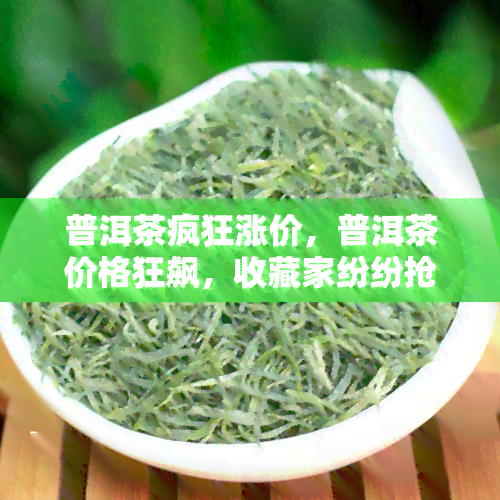 普洱茶疯狂涨价，普洱茶价格狂飙，收藏家纷纷抢购！