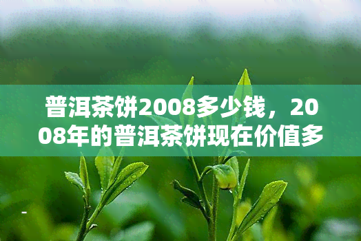 普洱茶饼2008多少钱，2008年的普洱茶饼现在价值多少？