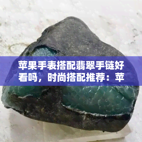 苹果手表搭配翡翠手链好看吗，时尚搭配推荐：苹果手表与翡翠手链的完美组合