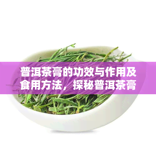 普洱茶膏的功效与作用及食用方法，探秘普洱茶膏：功效、作用与食用方法全解析