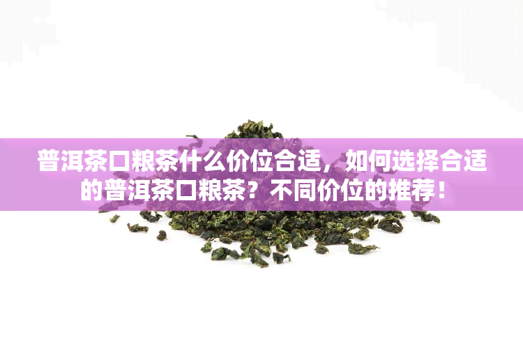 普洱茶口粮茶什么价位合适，如何选择合适的普洱茶口粮茶？不同价位的推荐！