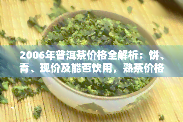 2006年普洱茶价格全解析：饼、青、现价及能否饮用，熟茶价格一览