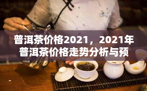 普洱茶价格2021，2021年普洱茶价格走势分析与预测