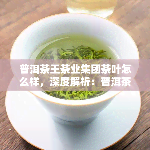 普洱茶王茶业集团茶叶怎么样，深度解析：普洱茶王茶业集团茶叶的品质与口碑