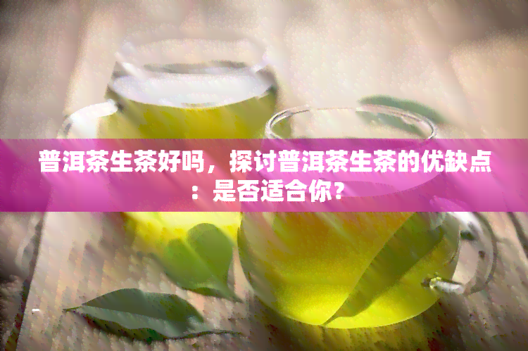 普洱茶生茶好吗，探讨普洱茶生茶的优缺点：是否适合你？