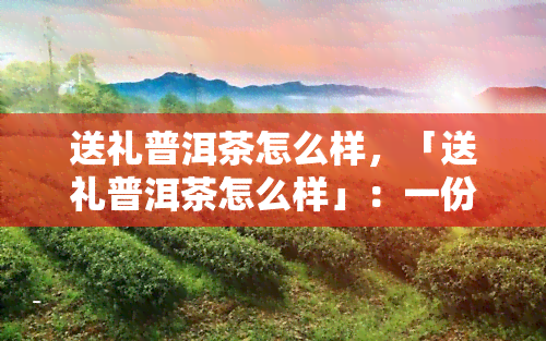 送礼普洱茶怎么样，「送礼普洱茶怎么样」：一份茶叶，满载心意