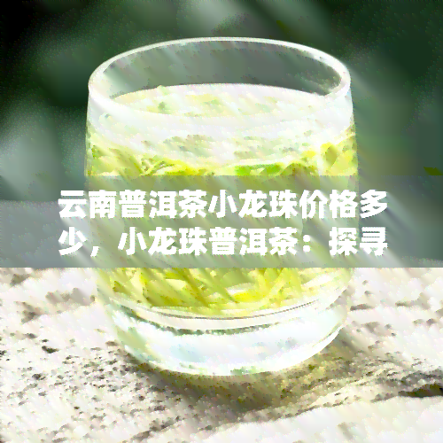 云南普洱茶小龙珠价格多少，小龙珠普洱茶：探寻云南的珍贵茶叶，了解市场价格