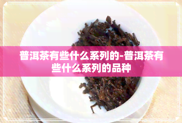 普洱茶有些什么系列的-普洱茶有些什么系列的品种