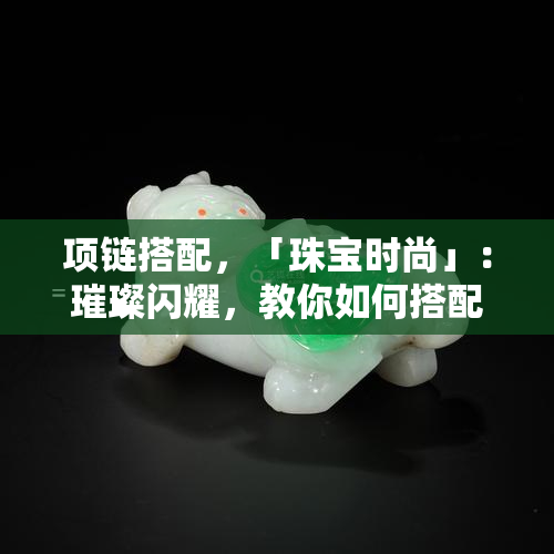 项链搭配，「珠宝时尚」：璀璨闪耀，教你如何搭配项链