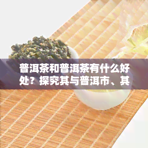 普洱茶和普洱茶有什么好处？探究其与普洱市、其他茶类的区别及优点