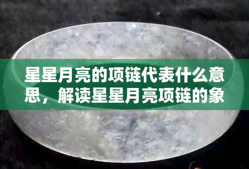 星星月亮的项链代表什么意思，解读星星月亮项链的象征意义