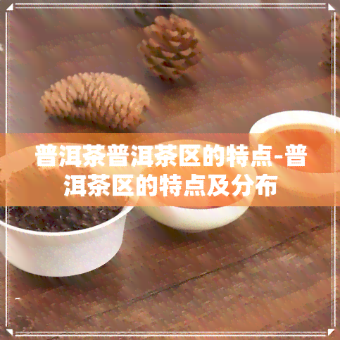 普洱茶普洱茶区的特点-普洱茶区的特点及分布