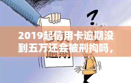 2019起信用卡逾期没到五万还会被刑拘吗，2019年起信用卡逾期未达5万元是否会面临刑事拘留？