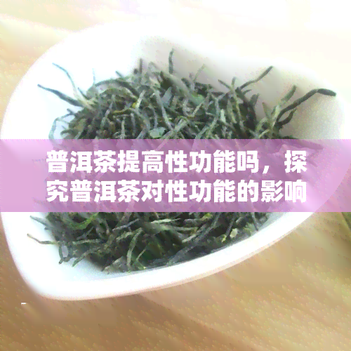 普洱茶提高性功能吗，探究普洱茶对性功能的影响：科学分析与实证研究