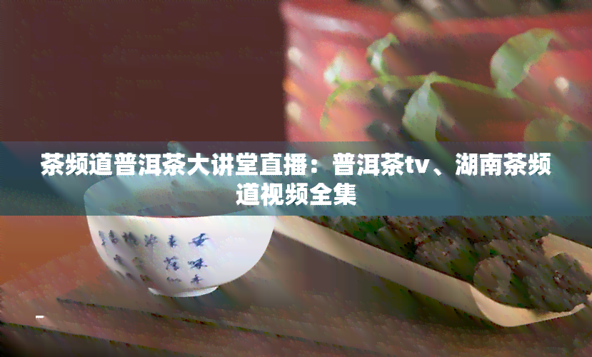 茶频道普洱茶大讲堂直播：普洱茶tv、湖南茶频道视频全集