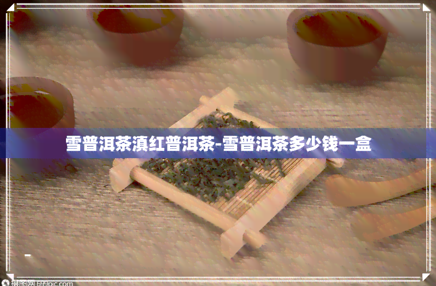 雪普洱茶滇红普洱茶-雪普洱茶多少钱一盒