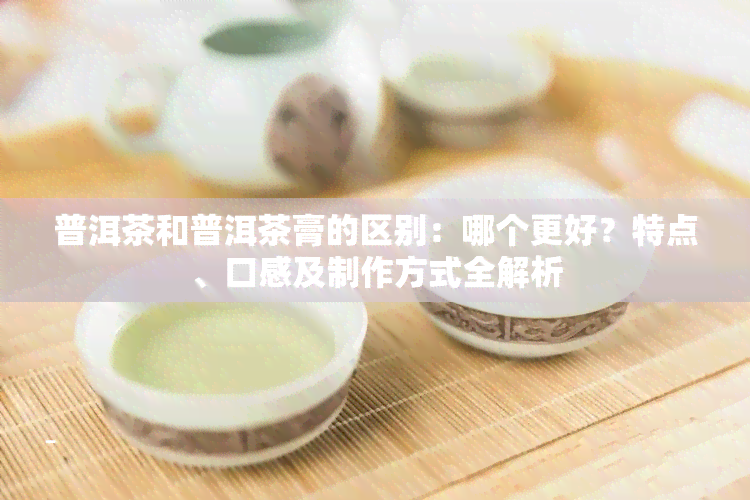 普洱茶和普洱茶膏的区别：哪个更好？特点、口感及制作方式全解析