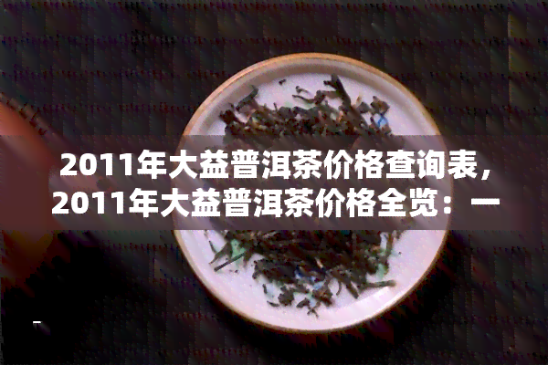 2011年大益普洱茶价格查询表，2011年大益普洱茶价格全览：一份详细的价格查询表