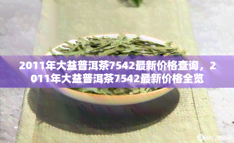 2011年大益普洱茶7542最新价格查询，2011年大益普洱茶7542最新价格全览